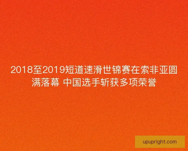 2018至2019短道速滑世锦赛在索非亚圆满落幕 中国选手斩获多项荣誉