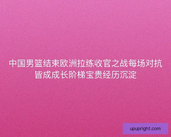 中国男篮结束欧洲拉练收官之战每场对抗皆成成长阶梯宝贵经历沉淀