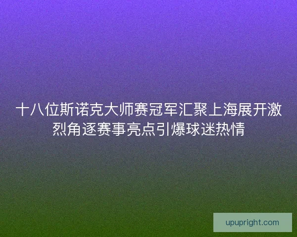 十八位斯诺克大师赛冠军汇聚上海展开激烈角逐赛事亮点引爆球迷热情 十八位斯诺克大师赛冠军汇聚上海展开激烈角逐赛事亮点引爆球迷热情