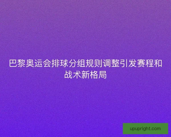 巴黎奥运会排球分组规则调整引发赛程和战术新格局