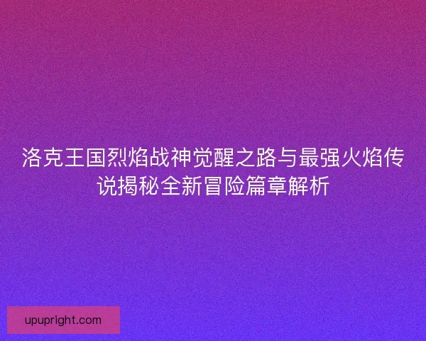 洛克王国烈焰战神觉醒之路与最强火焰传说揭秘全新冒险篇章解析