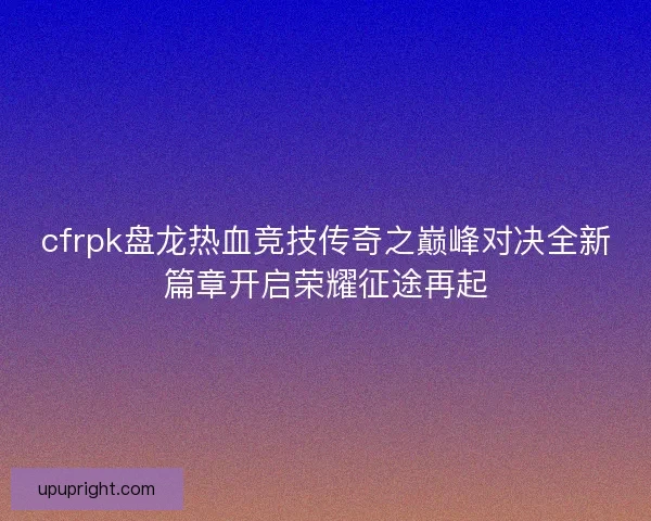 cfrpk盘龙热血竞技传奇之巅峰对决全新篇章开启荣耀征途再起