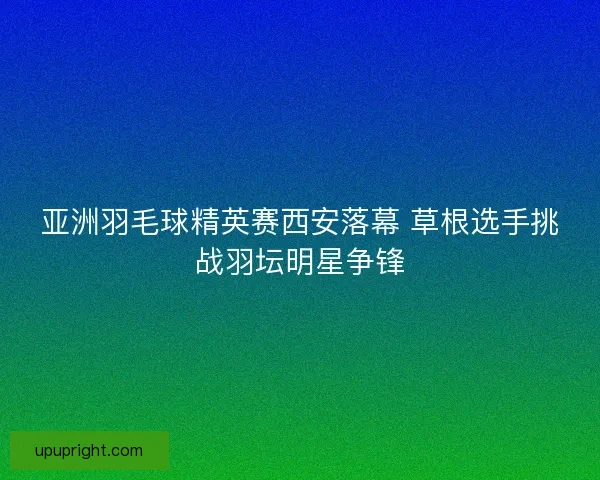 亚洲羽毛球精英赛西安落幕 草根选手挑战羽坛明星争锋
