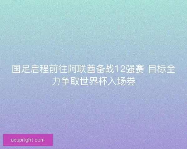 国足启程前往阿联酋备战12强赛 目标全力争取世界杯入场券