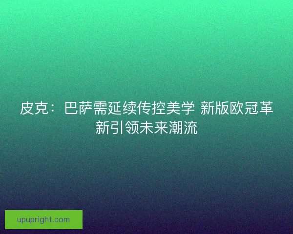 皮克：巴萨需延续传控美学 新版欧冠革新引领未来潮流
