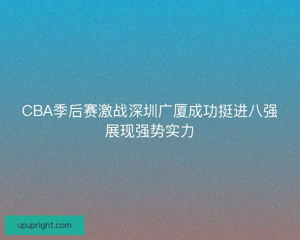 CBA季后赛激战深圳广厦成功挺进八强展现强势实力