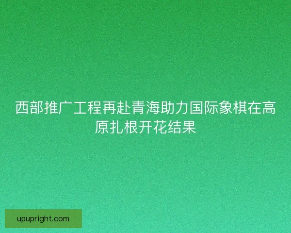 西部推广工程再赴青海助力国际象棋在高原扎根开花结果