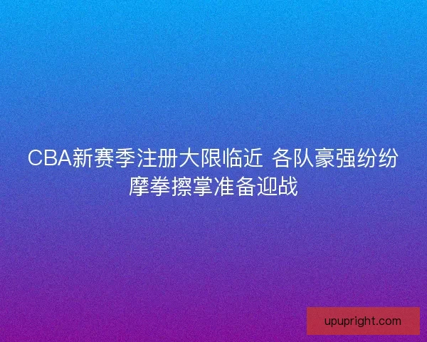 CBA新赛季注册大限临近 各队豪强纷纷摩拳擦掌准备迎战 CBA新赛季注册大限临近 各队豪强纷纷摩拳擦掌准备迎战