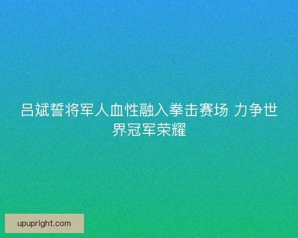 吕斌誓将军人血性融入拳击赛场 力争世界冠军荣耀 吕斌誓将军人血性融入拳击赛场 力争世界冠军荣耀