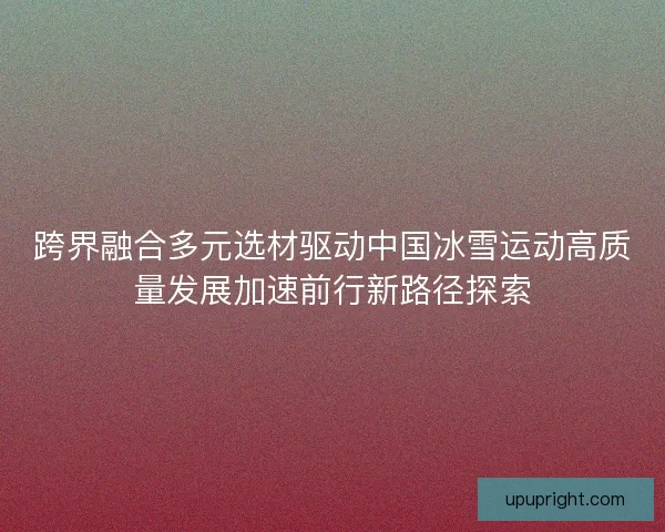 跨界融合多元选材驱动中国冰雪运动高质量发展加速前行新路径探索 跨界融合多元选材驱动中国冰雪运动高质量发展加速前行新路径探索