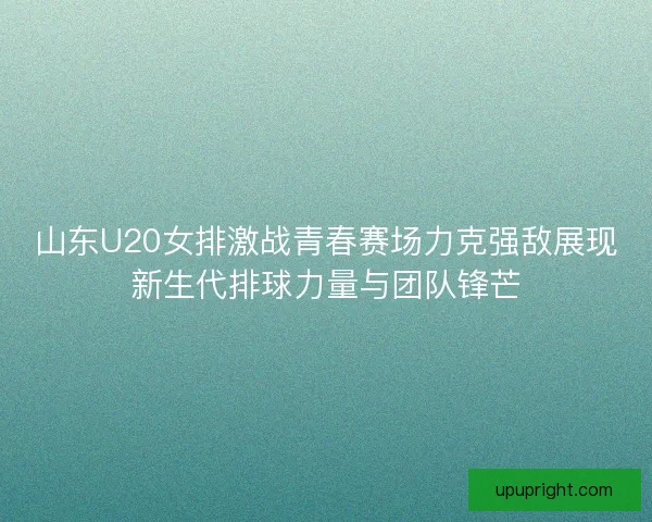山东U20女排激战青春赛场力克强敌展现新生代排球力量与团队锋芒