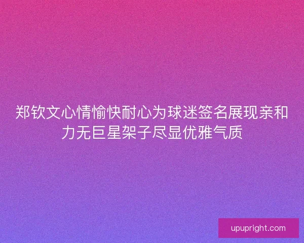 郑钦文心情愉快耐心为球迷签名展现亲和力无巨星架子尽显优雅气质 郑钦文心情愉快耐心为球迷签名展现亲和力无巨星架子尽显优雅气质