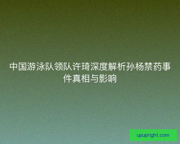 中国游泳队领队许琦深度解析孙杨禁药事件真相与影响 中国游泳队领队许琦深度解析孙杨禁药事件真相与影响