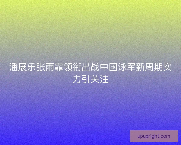 潘展乐张雨霏领衔出战中国泳军新周期实力引关注