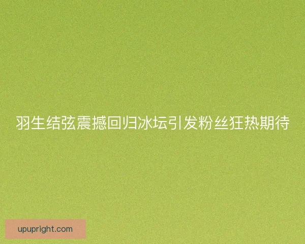 羽生结弦震撼回归冰坛引发粉丝狂热期待