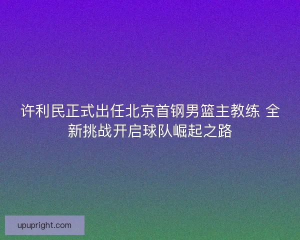 许利民正式出任北京首钢男篮主教练 全新挑战开启球队崛起之路 许利民正式出任北京首钢男篮主教练 全新挑战开启球队崛起之路
