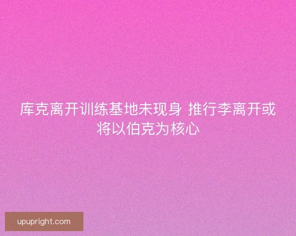 库克离开训练基地未现身 推行李离开或将以伯克为核心 库克离开训练基地未现身 推行李离开或将以伯克为核心